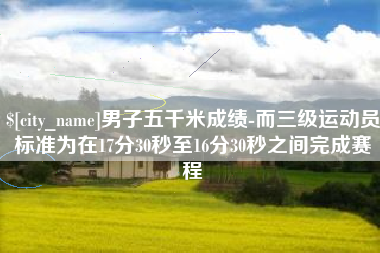 保山男子五千米成绩-而三级运动员标准为在17分30秒至16分30秒之间完成赛程