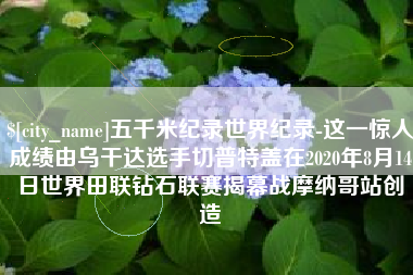 保山五千米纪录世界纪录-这一惊人成绩由乌干达选手切普特盖在2020年8月14日世界田联钻石联赛揭幕战摩纳哥站创造