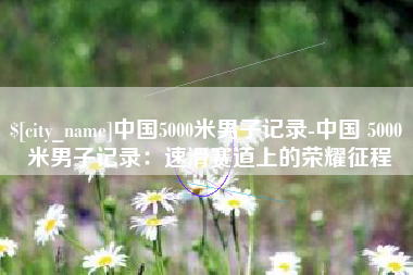 保山中国5000米男子记录-中国 5000 米男子记录：速滑赛道上的荣耀征程