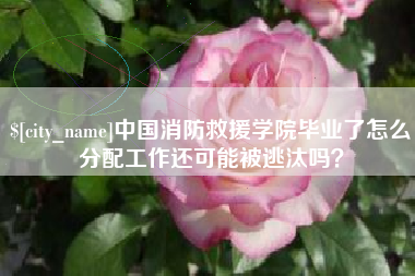 保山中国消防救援学院毕业了怎么分配工作还可能被逃汰吗？