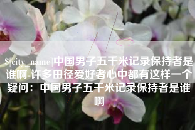 保山中国男子五千米记录保持者是谁啊-许多田径爱好者心中都有这样一个疑问：中国男子五千米记录保持者是谁啊