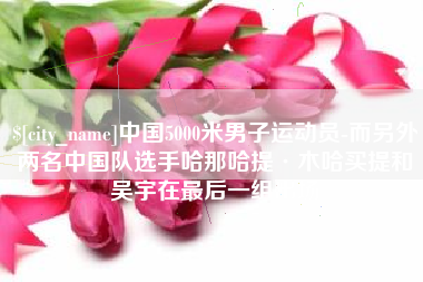 保山中国5000米男子运动员-而另外两名中国队选手哈那哈提·木哈买提和吴宇在最后一组出场